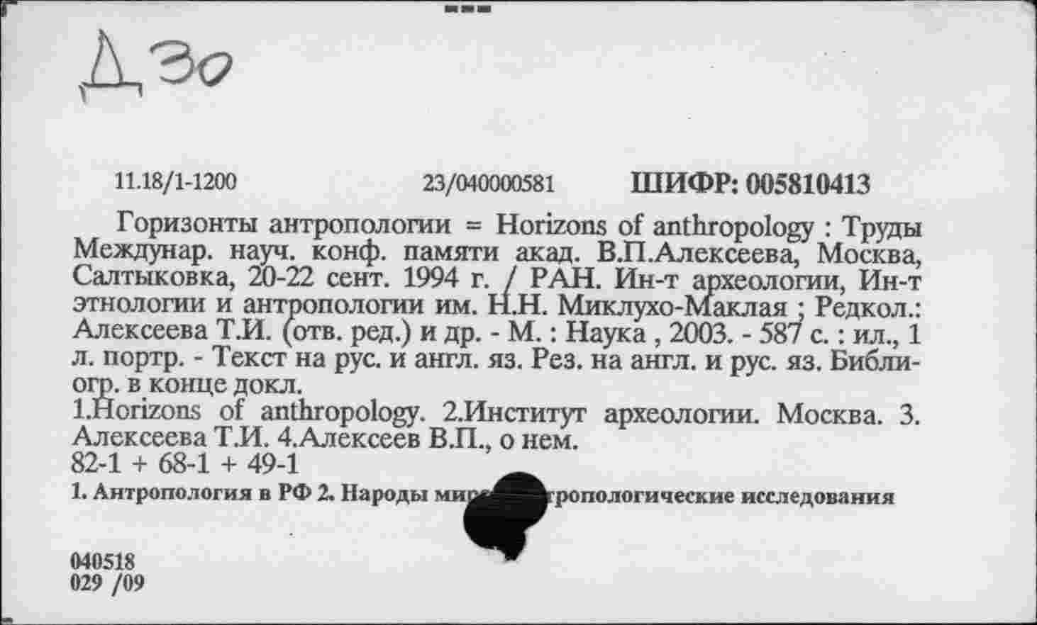 ﻿
11.18/1-1200
23/040000581 ШИФР: 005810413
Горизонты антропологии = Horizons of anthropology : Труды Междунар. науч. конф, памяти акад. В.П.Алексеева, Москва, Салтыковка, 20-22 сент. 1994 г. / РАН. Ин-т археологии, Ин-т этнологии и антропологии им. Н.Н. Миклухо-Маклая ; Редкол.: Алексеева Т.И. (отв. ред.) и др. - М. : Наука , 2003. - 587 с. : ил., 1 л. портр. - Текст на рус. и англ. яз. Рез. на англ, и рус. яз. Библи-огр. в конце докл.
l.Horizons of anthropology. 2.Институт археологии. Москва. 3. Алексеева Т.И. 4.Алексеев В.П., о нем.
82-1 + 68-1 + 49-1
1. Антропология в РФ 2. Народы миой^^^ропологические исследования
040518 029 /09